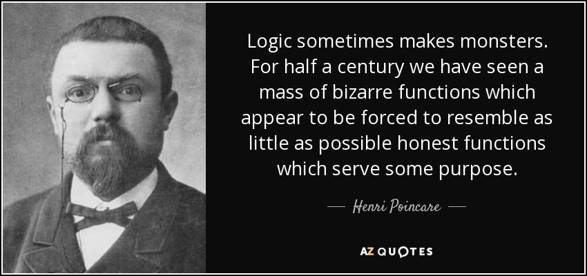 Logic sometimes makes monsters. For half a century we have seen a mass of bizarre functions which appear to be forced to resemble as little as possible honest functions which serve some purpose. - Henri Poincare