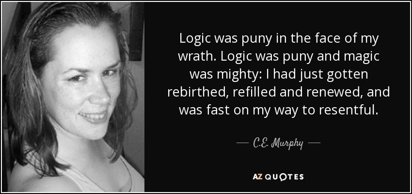 Logic was puny in the face of my wrath. Logic was puny and magic was mighty: I had just gotten rebirthed, refilled and renewed, and was fast on my way to resentful. - C.E. Murphy