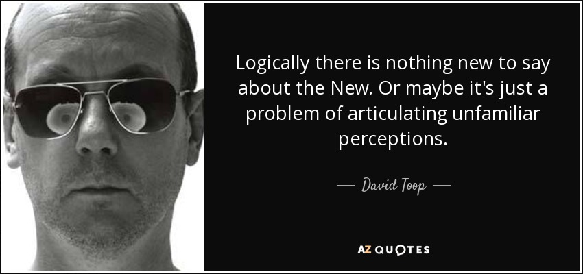 Logically there is nothing new to say about the New. Or maybe it's just a problem of articulating unfamiliar perceptions. - David Toop