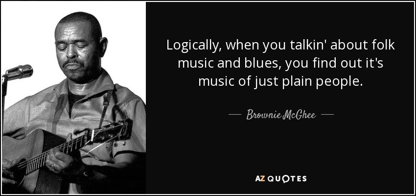 Logically, when you talkin' about folk music and blues, you find out it's music of just plain people. - Brownie McGhee