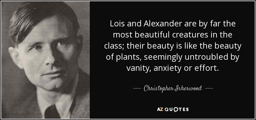 Lois and Alexander are by far the most beautiful creatures in the class; their beauty is like the beauty of plants, seemingly untroubled by vanity, anxiety or effort. - Christopher Isherwood