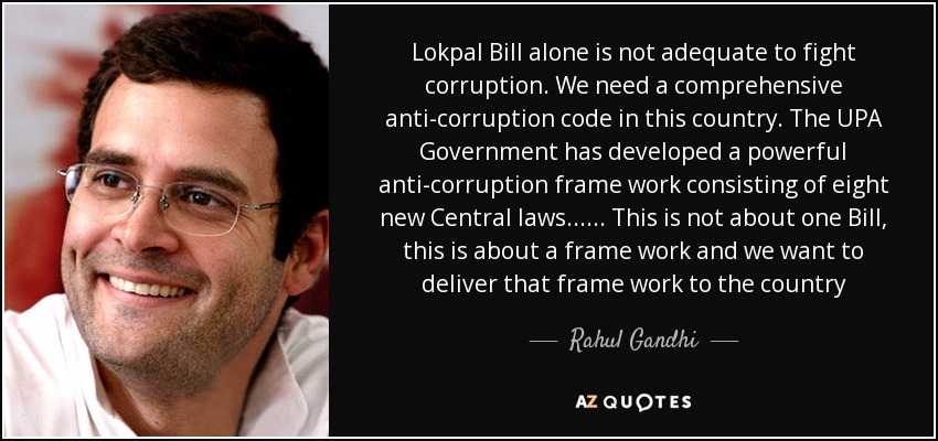 Lokpal Bill alone is not adequate to fight corruption. We need a comprehensive anti-corruption code in this country. The UPA Government has developed a powerful anti-corruption frame work consisting of eight new Central laws...... This is not about one Bill, this is about a frame work and we want to deliver that frame work to the country - Rahul Gandhi
