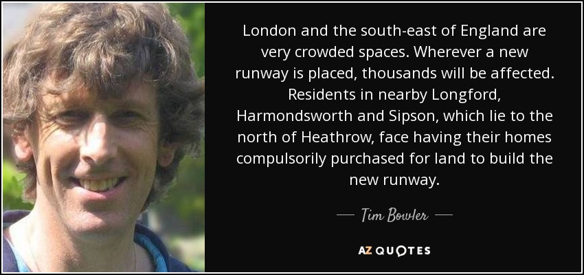 London and the south-east of England are very crowded spaces. Wherever a new runway is placed, thousands will be affected. Residents in nearby Longford, Harmondsworth and Sipson, which lie to the north of Heathrow, face having their homes compulsorily purchased for land to build the new runway. - Tim Bowler