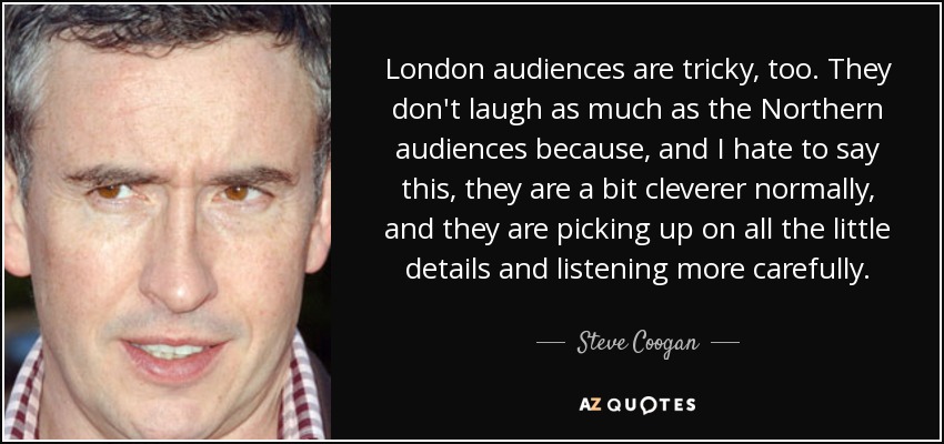 London audiences are tricky, too. They don't laugh as much as the Northern audiences because, and I hate to say this, they are a bit cleverer normally, and they are picking up on all the little details and listening more carefully. - Steve Coogan