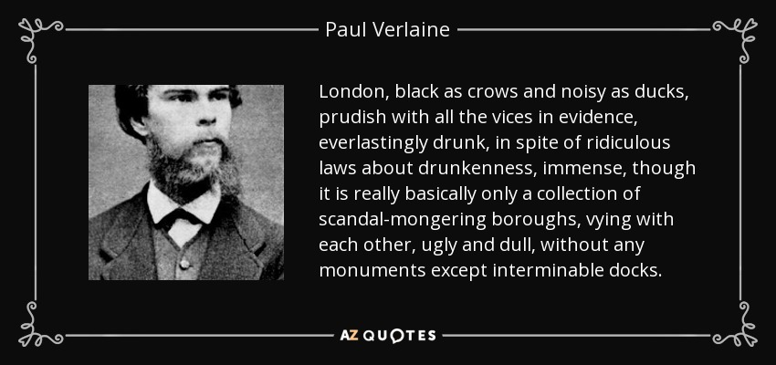 London, black as crows and noisy as ducks, prudish with all the vices in evidence, everlastingly drunk, in spite of ridiculous laws about drunkenness, immense, though it is really basically only a collection of scandal-mongering boroughs, vying with each other, ugly and dull, without any monuments except interminable docks. - Paul Verlaine