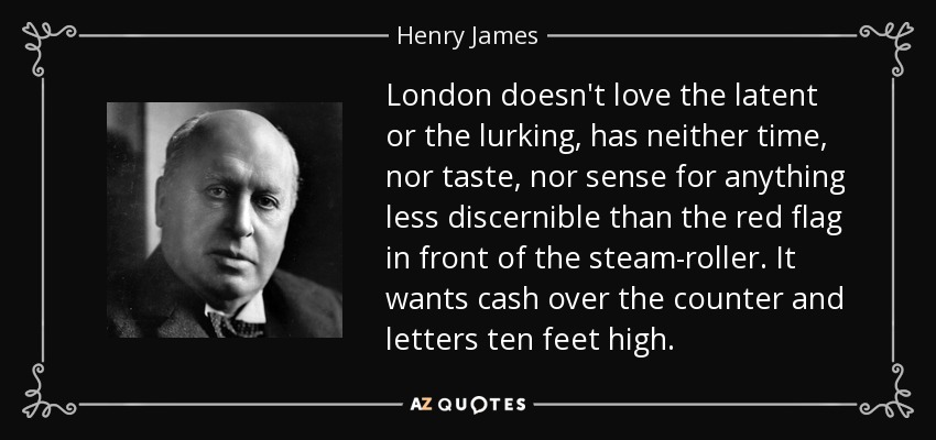 London doesn't love the latent or the lurking, has neither time, nor taste, nor sense for anything less discernible than the red flag in front of the steam-roller. It wants cash over the counter and letters ten feet high. - Henry James