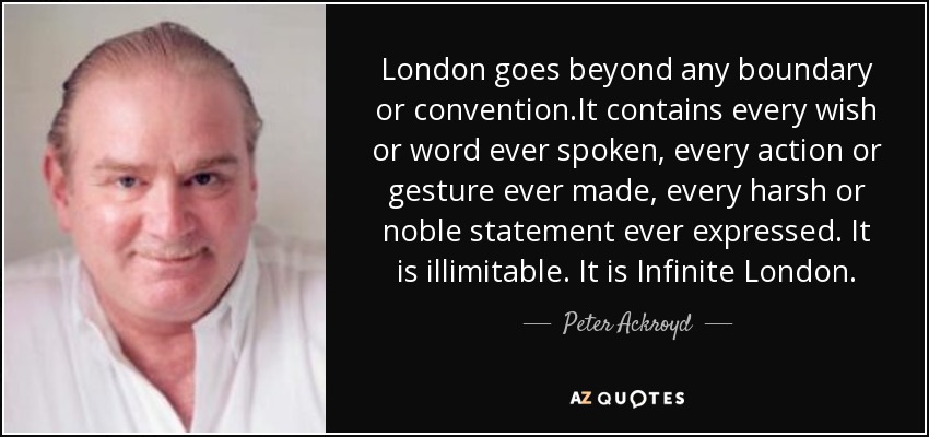London goes beyond any boundary or convention.It contains every wish or word ever spoken, every action or gesture ever made, every harsh or noble statement ever expressed. It is illimitable. It is Infinite London. - Peter Ackroyd