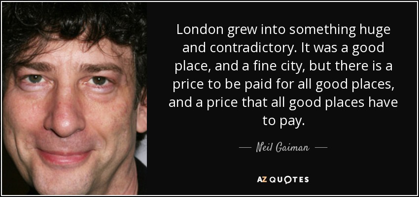 London grew into something huge and contradictory. It was a good place, and a fine city, but there is a price to be paid for all good places, and a price that all good places have to pay. - Neil Gaiman