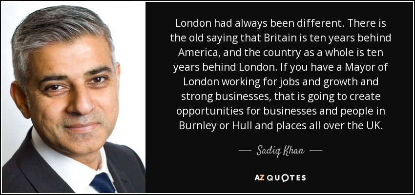 London had always been different. There is the old saying that Britain is ten years behind America, and the country as a whole is ten years behind London. If you have a Mayor of London working for jobs and growth and strong businesses, that is going to create opportunities for businesses and people in Burnley or Hull and places all over the UK. - Sadiq Khan