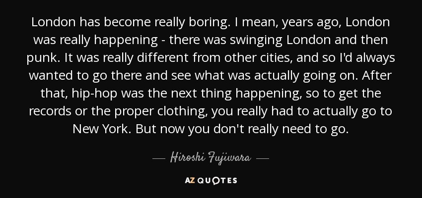 London has become really boring. I mean, years ago, London was really happening - there was swinging London and then punk. It was really different from other cities, and so I'd always wanted to go there and see what was actually going on. After that, hip-hop was the next thing happening, so to get the records or the proper clothing, you really had to actually go to New York. But now you don't really need to go. - Hiroshi Fujiwara