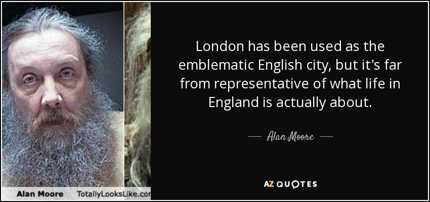 London has been used as the emblematic English city, but it's far from representative of what life in England is actually about. - Alan Moore