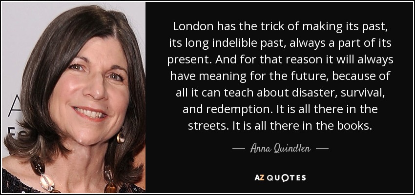 London has the trick of making its past, its long indelible past, always a part of its present. And for that reason it will always have meaning for the future, because of all it can teach about disaster, survival, and redemption. It is all there in the streets. It is all there in the books. - Anna Quindlen