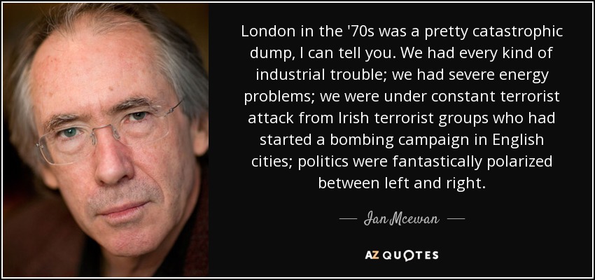 London in the '70s was a pretty catastrophic dump, I can tell you. We had every kind of industrial trouble; we had severe energy problems; we were under constant terrorist attack from Irish terrorist groups who had started a bombing campaign in English cities; politics were fantastically polarized between left and right. - Ian Mcewan