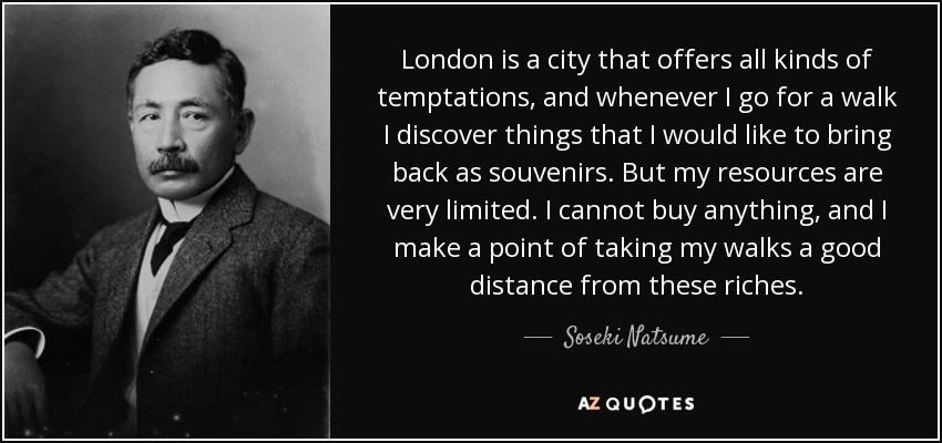 London is a city that offers all kinds of temptations, and whenever I go for a walk I discover things that I would like to bring back as souvenirs. But my resources are very limited. I cannot buy anything, and I make a point of taking my walks a good distance from these riches. - Soseki Natsume