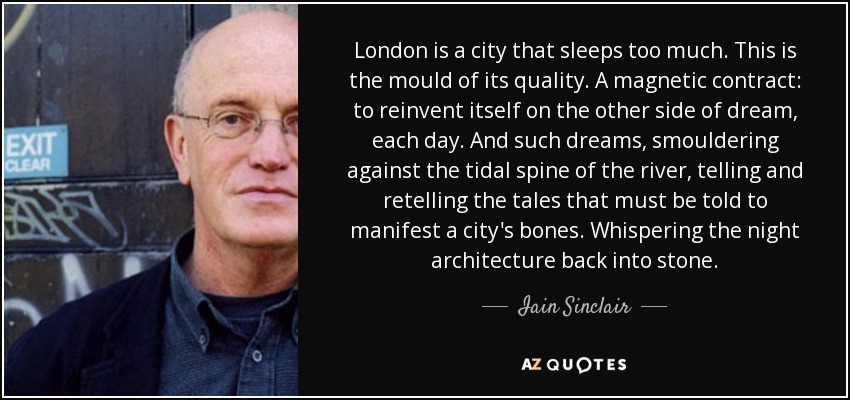 London is a city that sleeps too much. This is the mould of its quality. A magnetic contract: to reinvent itself on the other side of dream, each day. And such dreams, smouldering against the tidal spine of the river, telling and retelling the tales that must be told to manifest a city's bones. Whispering the night architecture back into stone. - Iain Sinclair