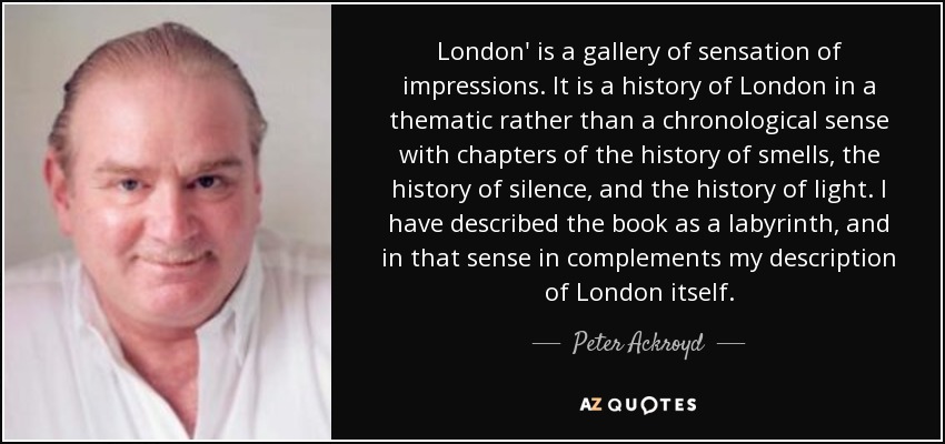 London' is a gallery of sensation of impressions. It is a history of London in a thematic rather than a chronological sense with chapters of the history of smells, the history of silence, and the history of light. I have described the book as a labyrinth, and in that sense in complements my description of London itself. - Peter Ackroyd