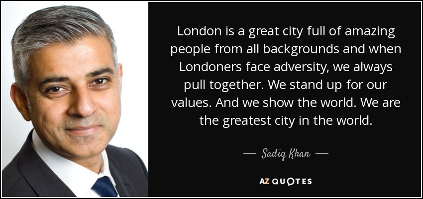 London is a great city full of amazing people from all backgrounds and when Londoners face adversity, we always pull together. We stand up for our values. And we show the world. We are the greatest city in the world. - Sadiq Khan