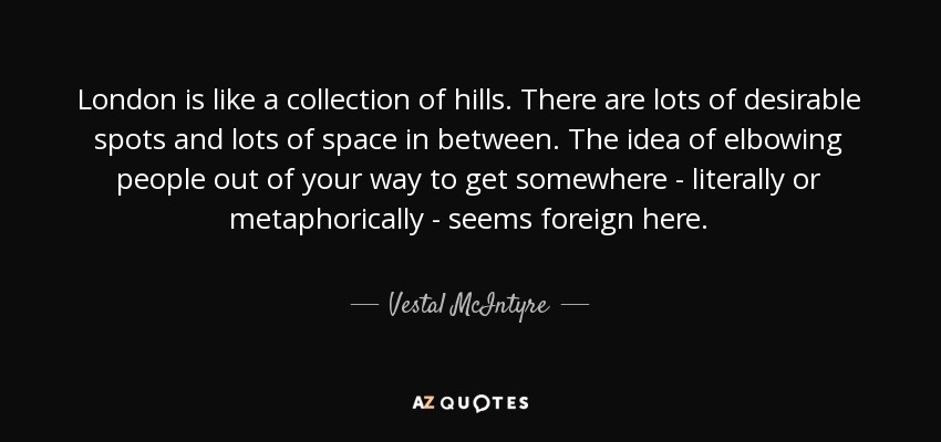 London is like a collection of hills. There are lots of desirable spots and lots of space in between. The idea of elbowing people out of your way to get somewhere - literally or metaphorically - seems foreign here. - Vestal McIntyre