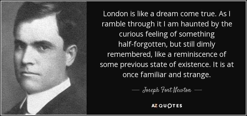 London is like a dream come true. As I ramble through it I am haunted by the curious feeling of something half-forgotten, but still dimly remembered, like a reminiscence of some previous state of existence. It is at once familiar and strange. - Joseph Fort Newton