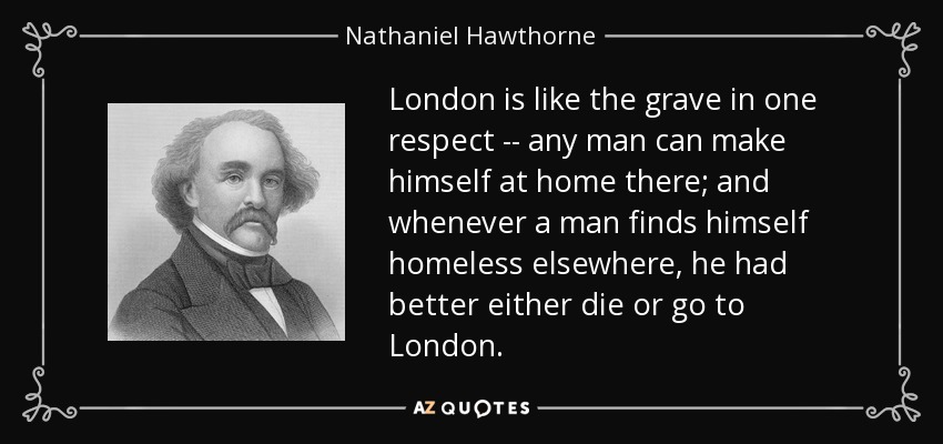 London is like the grave in one respect -- any man can make himself at home there; and whenever a man finds himself homeless elsewhere, he had better either die or go to London. - Nathaniel Hawthorne
