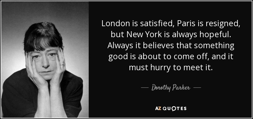 London is satisfied, Paris is resigned, but New York is always hopeful. Always it believes that something good is about to come off, and it must hurry to meet it. - Dorothy Parker