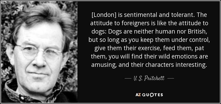 [London] is sentimental and tolerant. The attitude to foreigners is like the attitude to dogs: Dogs are neither human nor British, but so long as you keep them under control, give them their exercise, feed them, pat them, you will find their wild emotions are amusing, and their characters interesting. - V. S. Pritchett
