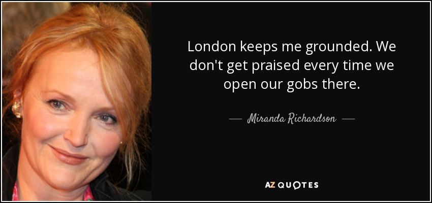 London keeps me grounded. We don't get praised every time we open our gobs there. - Miranda Richardson