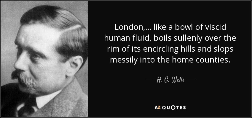 London, ... like a bowl of viscid human fluid, boils sullenly over the rim of its encircling hills and slops messily into the home counties. - H. G. Wells