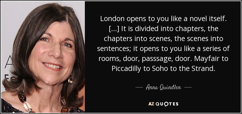 London opens to you like a novel itself. [...] It is divided into chapters, the chapters into scenes, the scenes into sentences; it opens to you like a series of rooms, door, passsage, door. Mayfair to Piccadilly to Soho to the Strand. - Anna Quindlen