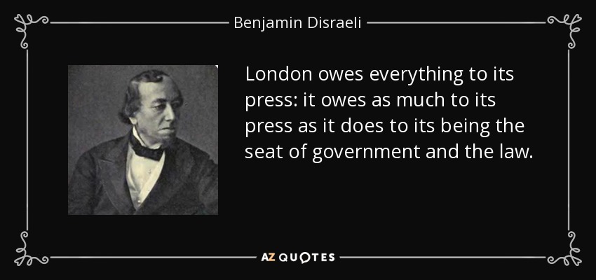 London owes everything to its press: it owes as much to its press as it does to its being the seat of government and the law. - Benjamin Disraeli