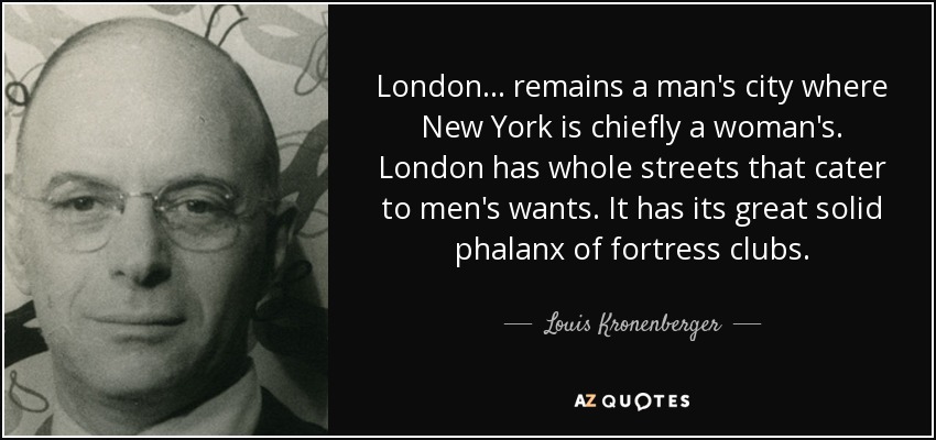 London ... remains a man's city where New York is chiefly a woman's. London has whole streets that cater to men's wants. It has its great solid phalanx of fortress clubs. - Louis Kronenberger