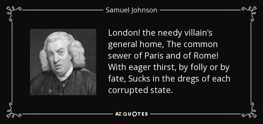 London! the needy villain's general home, The common sewer of Paris and of Rome! With eager thirst, by folly or by fate, Sucks in the dregs of each corrupted state. - Samuel Johnson