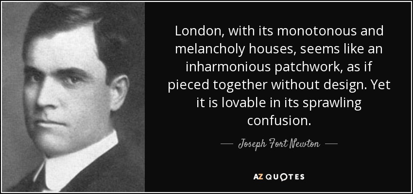 London, with its monotonous and melancholy houses, seems like an inharmonious patchwork, as if pieced together without design. Yet it is lovable in its sprawling confusion. - Joseph Fort Newton