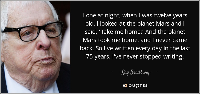 Lone at night, when I was twelve years old, I looked at the planet Mars and I said, 'Take me home!' And the planet Mars took me home, and I never came back. So I've written every day in the last 75 years. I've never stopped writing. - Ray Bradbury