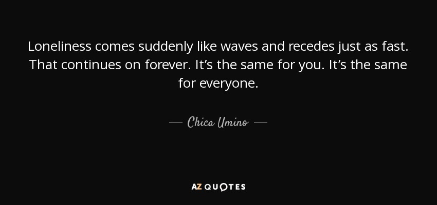 Loneliness comes suddenly like waves and recedes just as fast. That continues on forever. It’s the same for you. It’s the same for everyone. - Chica Umino