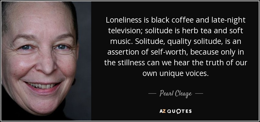 Loneliness is black coffee and late-night television; solitude is herb tea and soft music. Solitude, quality solitude, is an assertion of self-worth, because only in the stillness can we hear the truth of our own unique voices. - Pearl Cleage