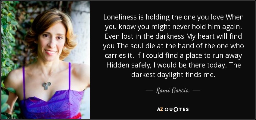 Loneliness is holding the one you love When you know you might never hold him again. Even lost in the darkness My heart will find you The soul die at the hand of the one who carries it. If I could find a place to run away Hidden safely, I would be there today. The darkest daylight finds me. - Kami Garcia