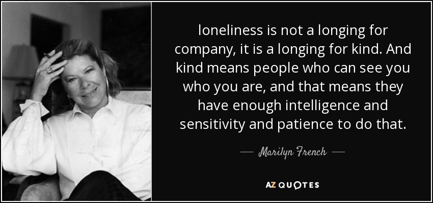 loneliness is not a longing for company, it is a longing for kind. And kind means people who can see you who you are, and that means they have enough intelligence and sensitivity and patience to do that. - Marilyn French