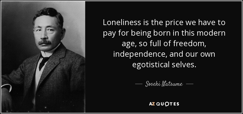 Loneliness is the price we have to pay for being born in this modern age, so full of freedom, independence, and our own egotistical selves. - Soseki Natsume