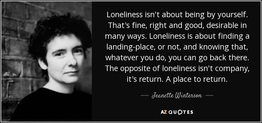 Loneliness isn't about being by yourself. That's fine, right and good, desirable in many ways. Loneliness is about finding a landing-place, or not, and knowing that, whatever you do, you can go back there. The opposite of loneliness isn't company, it's return. A place to return. - Jeanette Winterson