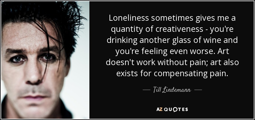 Loneliness sometimes gives me a quantity of creativeness - you're drinking another glass of wine and you're feeling even worse. Art doesn't work without pain; art also exists for compensating pain. - Till Lindemann