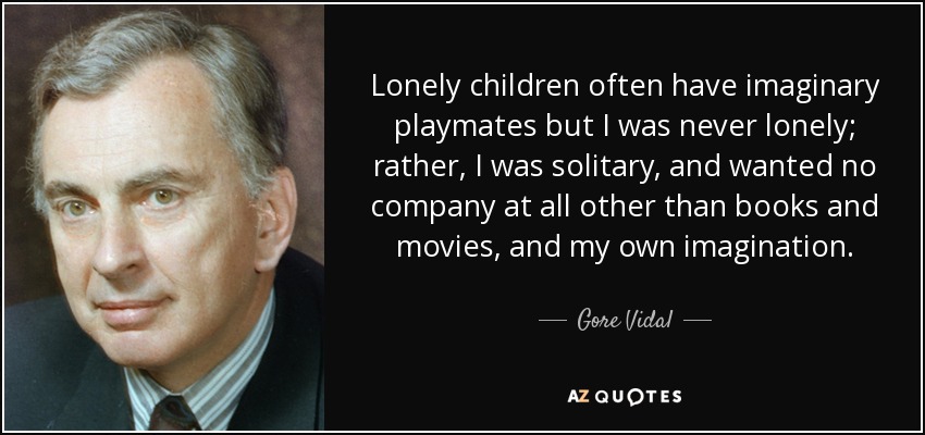 Lonely children often have imaginary playmates but I was never lonely; rather, I was solitary, and wanted no company at all other than books and movies, and my own imagination. - Gore Vidal
