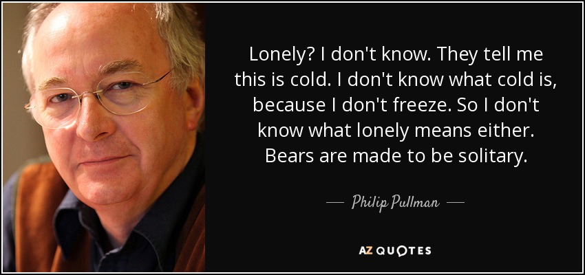 Lonely? I don't know. They tell me this is cold. I don't know what cold is, because I don't freeze. So I don't know what lonely means either. Bears are made to be solitary. - Philip Pullman