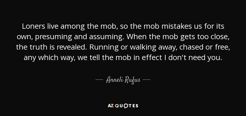 Loners live among the mob, so the mob mistakes us for its own, presuming and assuming. When the mob gets too close, the truth is revealed. Running or walking away, chased or free, any which way, we tell the mob in effect I don't need you. - Anneli Rufus
