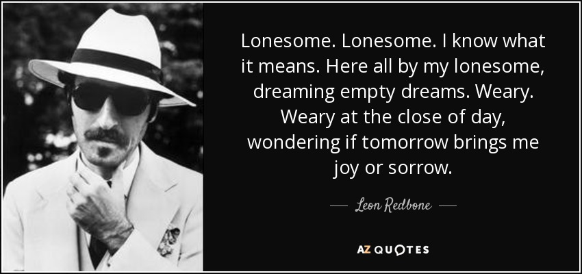 Lonesome. Lonesome. I know what it means. Here all by my lonesome, dreaming empty dreams. Weary. Weary at the close of day, wondering if tomorrow brings me joy or sorrow. - Leon Redbone