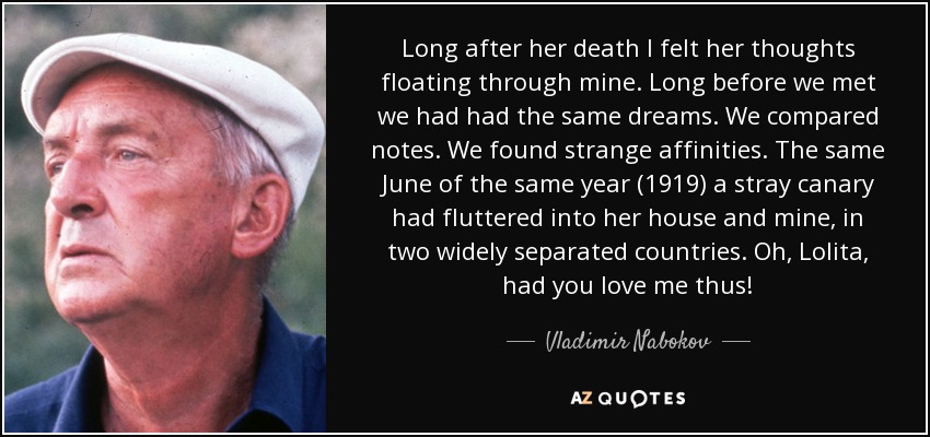 Long after her death I felt her thoughts floating through mine. Long before we met we had had the same dreams. We compared notes. We found strange affinities. The same June of the same year (1919) a stray canary had fluttered into her house and mine, in two widely separated countries. Oh, Lolita, had you love me thus! - Vladimir Nabokov