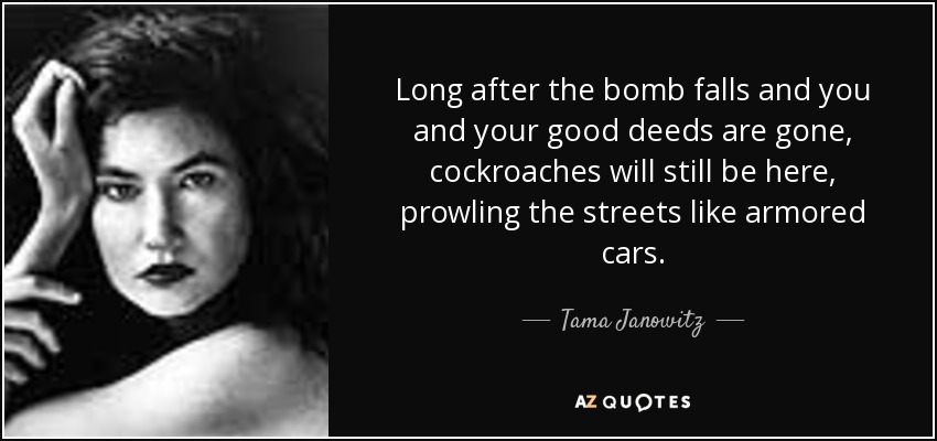 Long after the bomb falls and you and your good deeds are gone, cockroaches will still be here, prowling the streets like armored cars. - Tama Janowitz