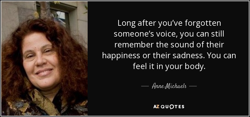 Long after you’ve forgotten someone’s voice, you can still remember the sound of their happiness or their sadness. You can feel it in your body. - Anne Michaels