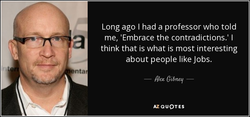 Long ago I had a professor who told me, 'Embrace the contradictions.' I think that is what is most interesting about people like Jobs. - Alex Gibney