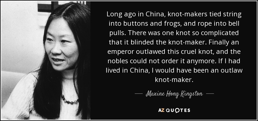 Long ago in China, knot-makers tied string into buttons and frogs, and rope into bell pulls. There was one knot so complicated that it blinded the knot-maker. Finally an emperor outlawed this cruel knot, and the nobles could not order it anymore. If I had lived in China, I would have been an outlaw knot-maker. - Maxine Hong Kingston